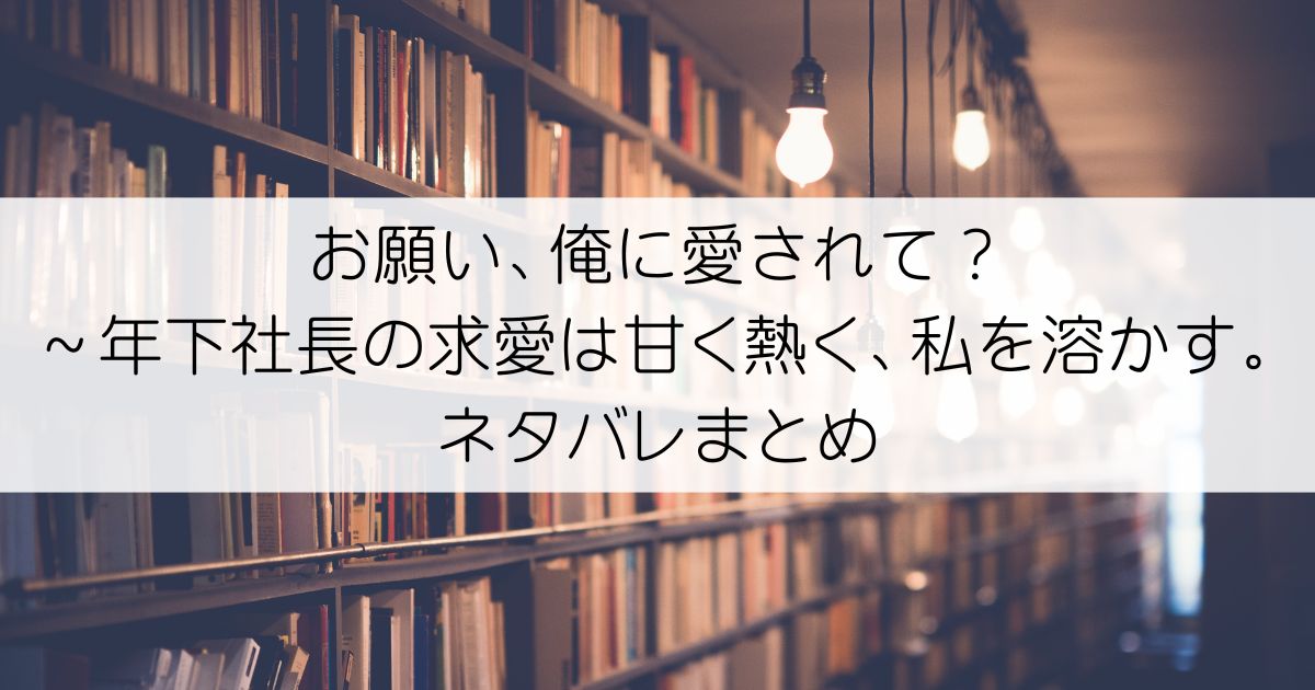 お願い、俺に愛されて？～年下社長の求愛は甘く熱く、私を溶かす。ネタバレアイキャッチ