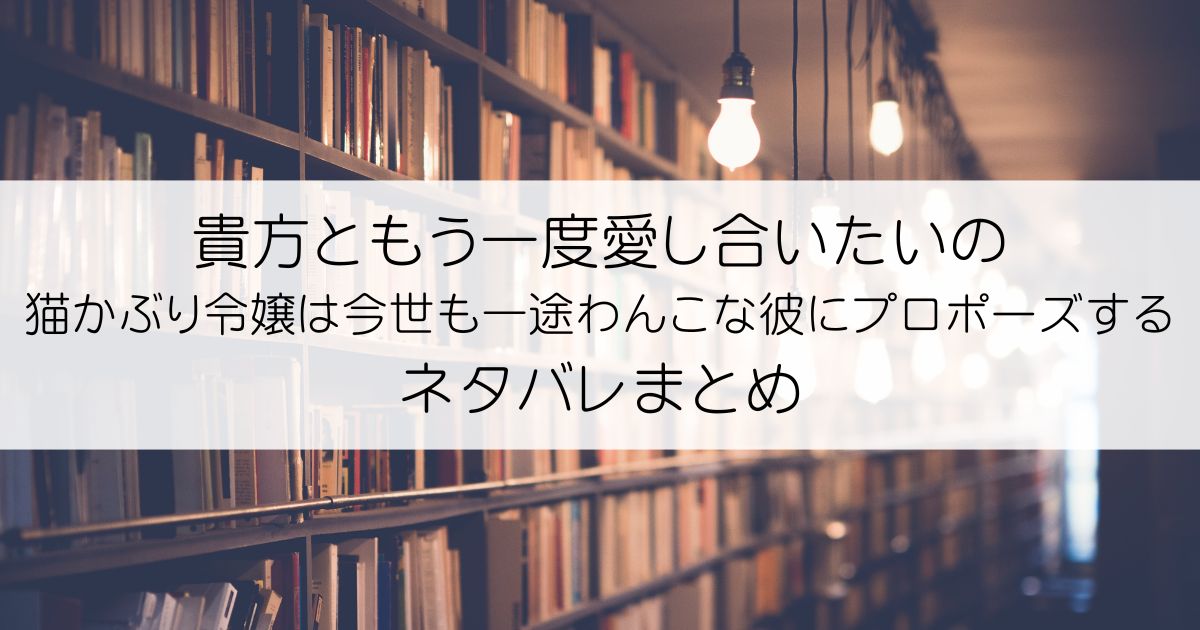 貴方ともう一度愛し合いたいの 猫かぶり令嬢は今世も一途わんこな彼にプロポーズするネタバレアイキャッチ