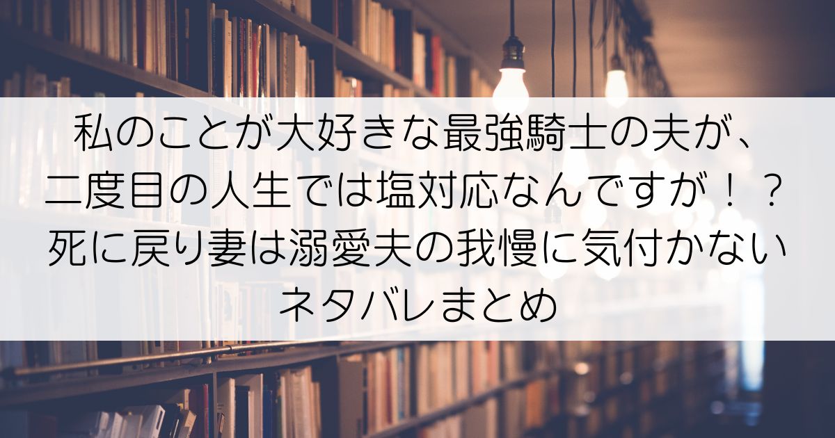 私のことが大好きな最強騎士の夫が、二度目の人生では塩対応なんですが！？死に戻り妻は溺愛夫の我慢に気付かないネタバレアイキャッチ