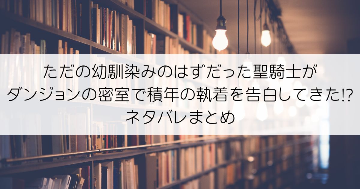 ただの幼馴染みのはずだった聖騎士がダンジョンの密室で積年の執着を告白してきた!?ネタバレアイキャッチ