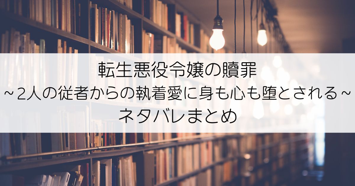 転生悪役令嬢の贖罪～2人の従者からの執着愛に身も心も堕とされる～ネタバレアイキャッチ