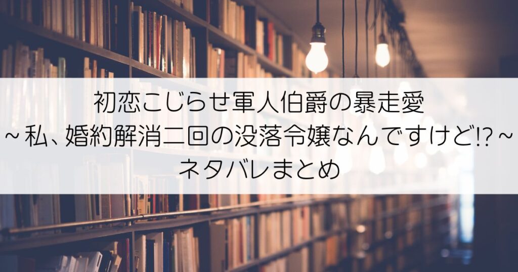 初恋こじらせ軍人伯爵の暴走愛～私、婚約解消二回の没落令嬢なんですけど!?～ネタバレアイキャッチ