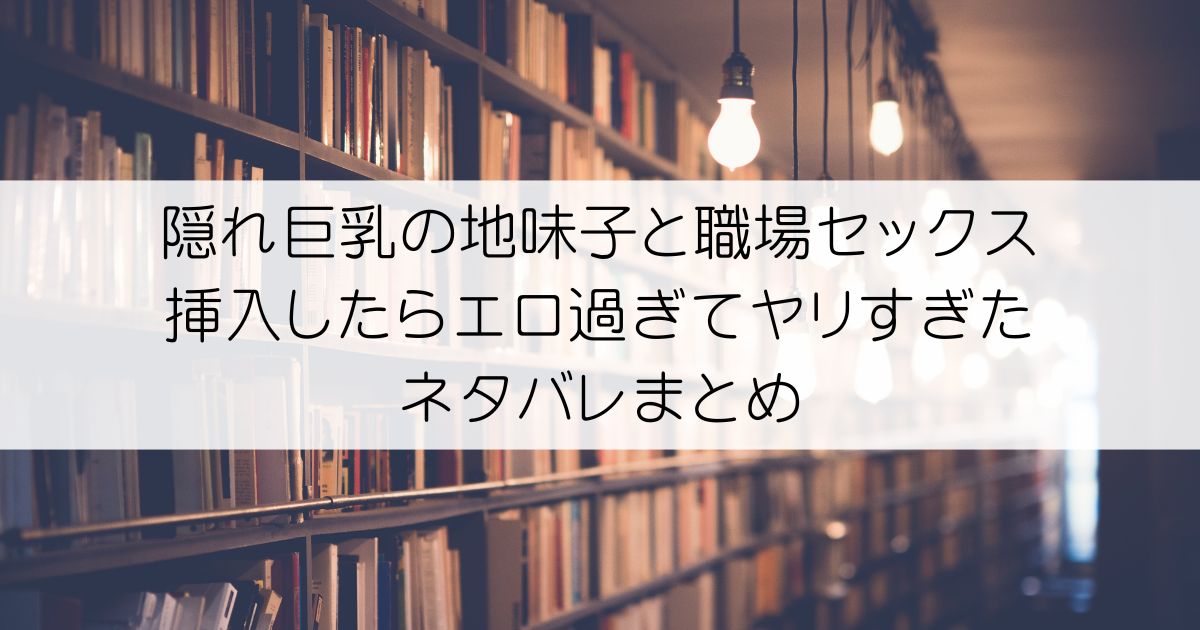 隠れ巨乳の地味子と職場セックス～挿入したらエロ過ぎてヤリすぎたネタバレアイキャッチ