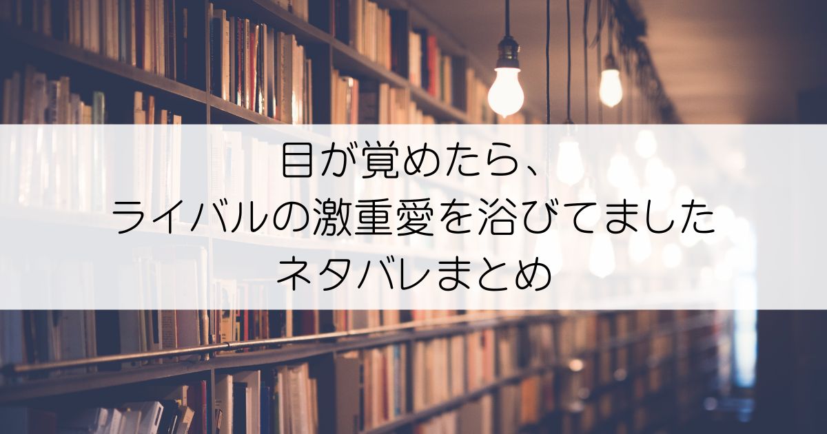 目が覚めたら、ライバルの激重愛を浴びてましたネタバレアイキャッチ