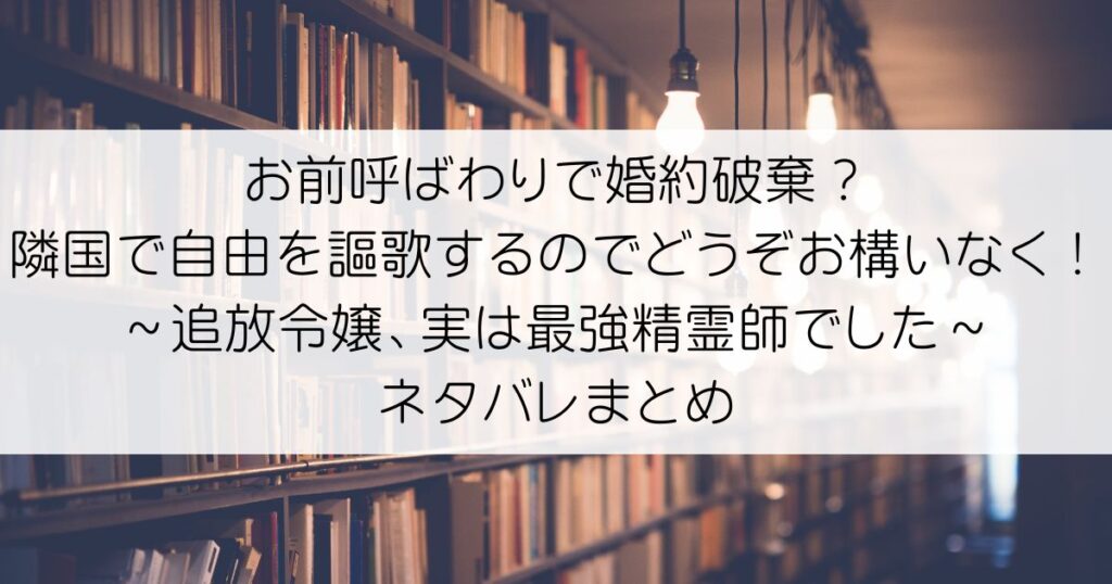 お前呼ばわりで婚約破棄？隣国で自由を謳歌するのでどうぞお構いなく！～追放令嬢、実は最強精霊師でした～ネタバレアイキャッチ