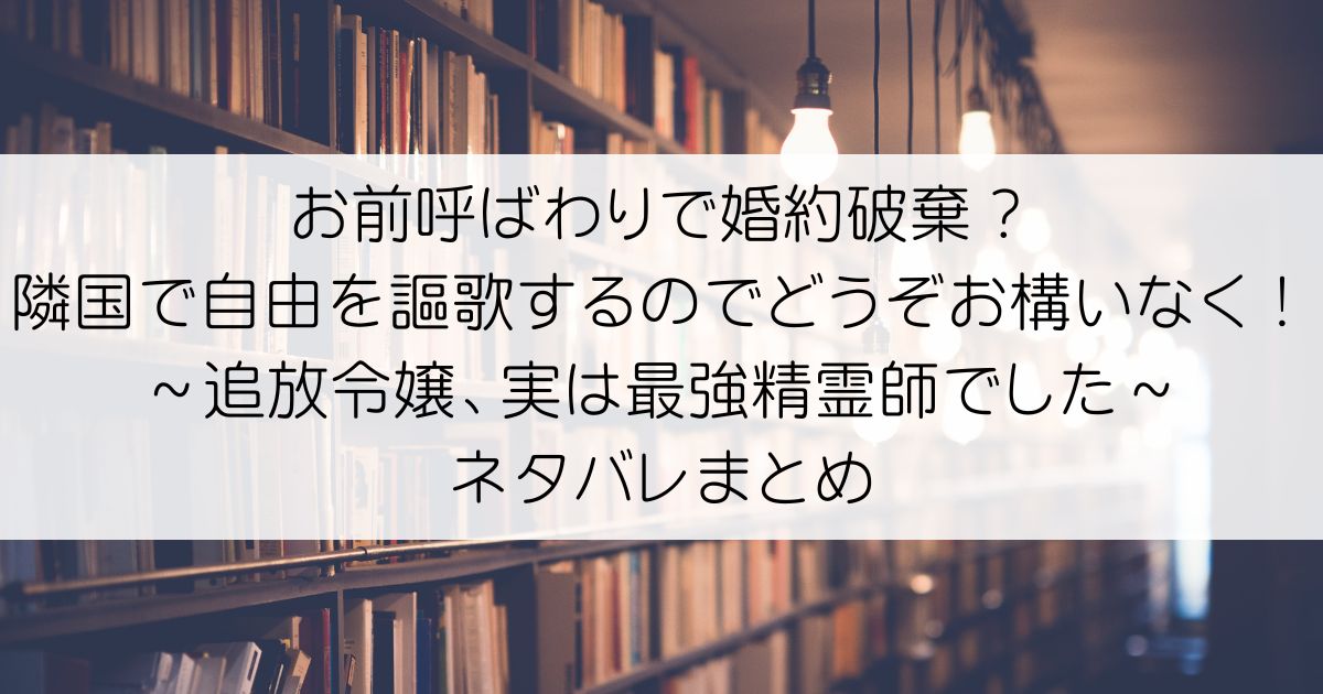 お前呼ばわりで婚約破棄？隣国で自由を謳歌するのでどうぞお構いなく！～追放令嬢、実は最強精霊師でした～ネタバレアイキャッチ