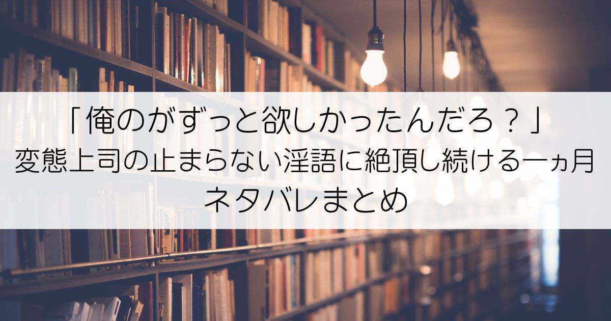 「俺のがずっと欲しかったんだろ？」変態上司の止まらない淫語に絶頂し続ける一ヵ月ネタバレアイキャッチ