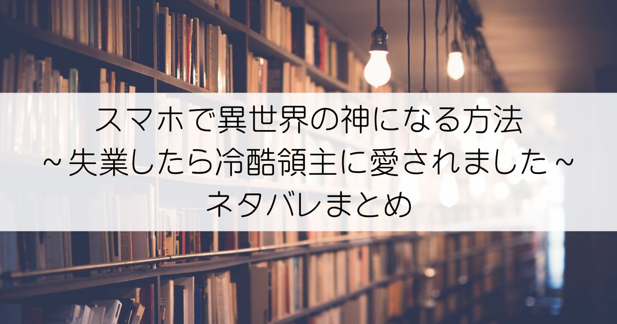スマホで異世界の神になる方法～失業したら冷酷領主に愛されました～ネタバレアイキャッチ