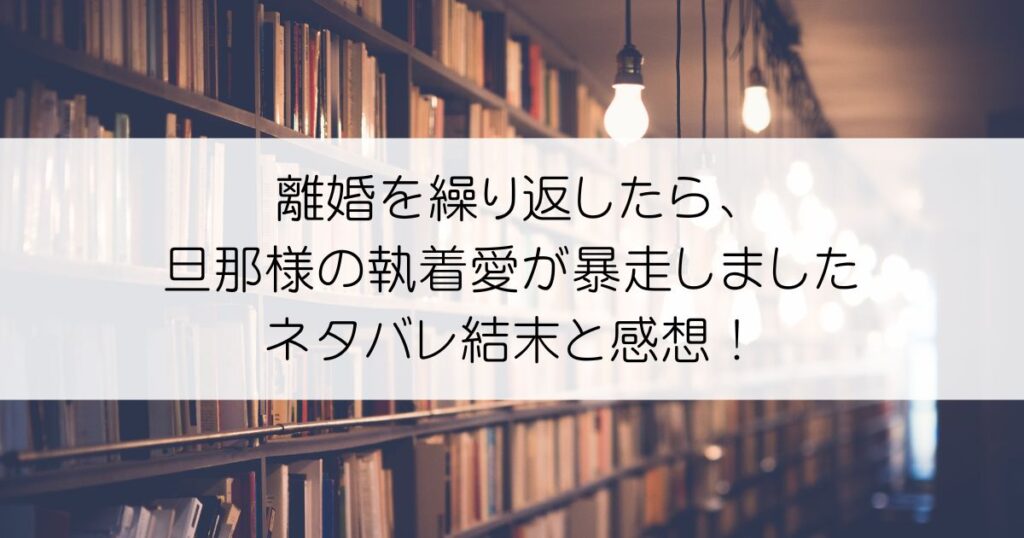 離婚を繰り返したら、旦那様の執着愛が暴走しましたネタバレアイキャッチ