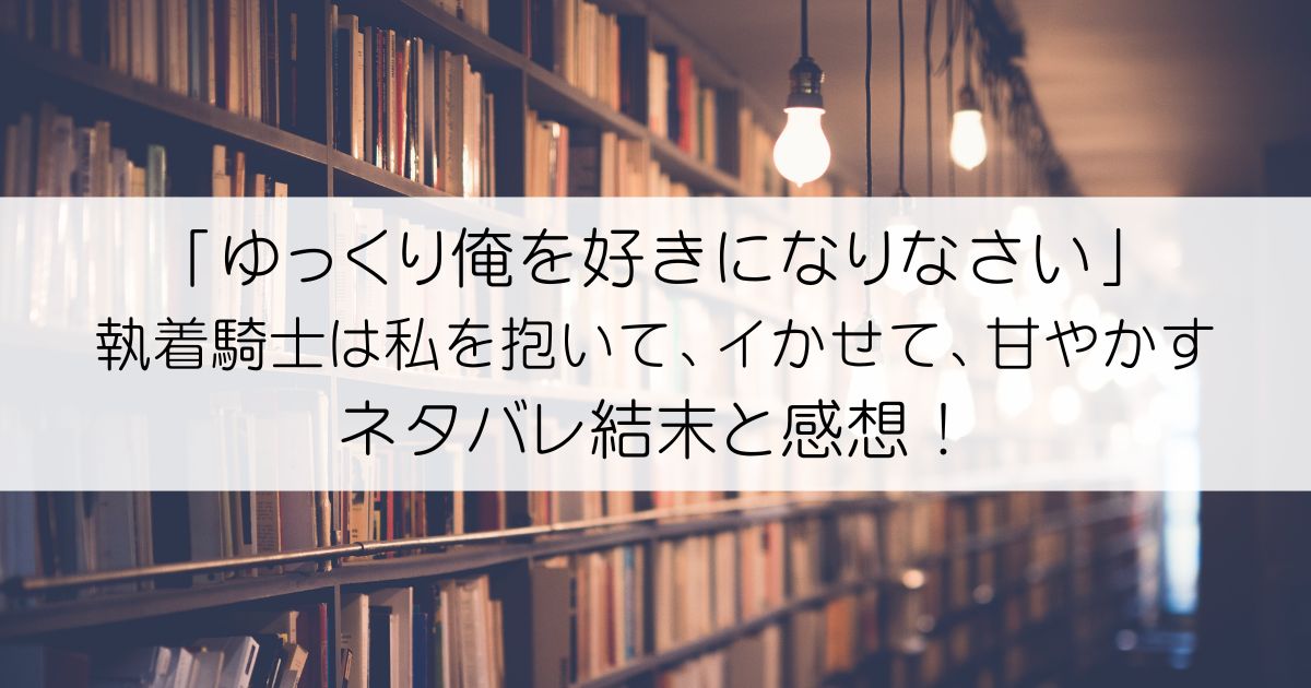 「ゆっくり俺を好きになりなさい」～執着騎士は私を抱いて、イかせて、甘やかすネタバレアイキャッチ