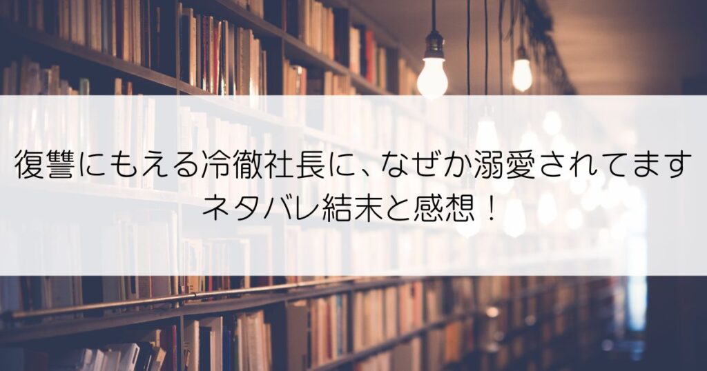 復讐にもえる冷徹社長に、なぜか溺愛されてますネタバレアイキャッチ