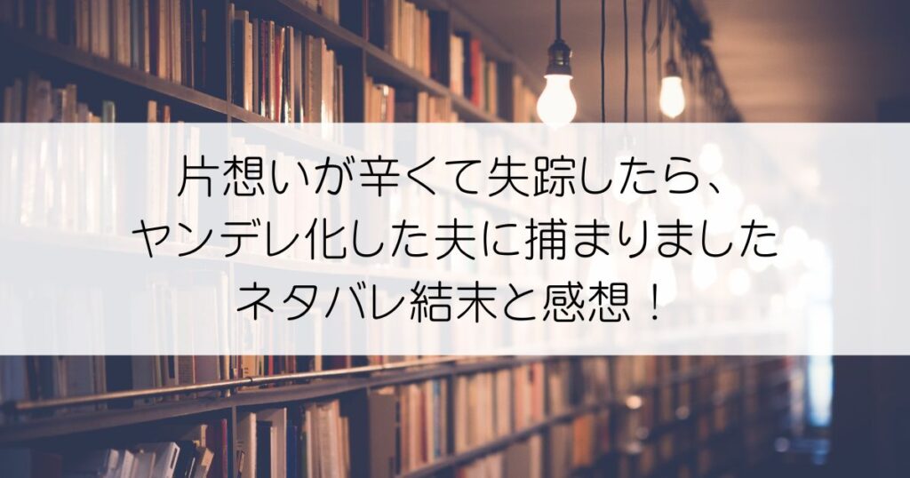 片想いが辛くて失踪したら、ヤンデレ化した夫に捕まりましたネタバレアイキャッチ