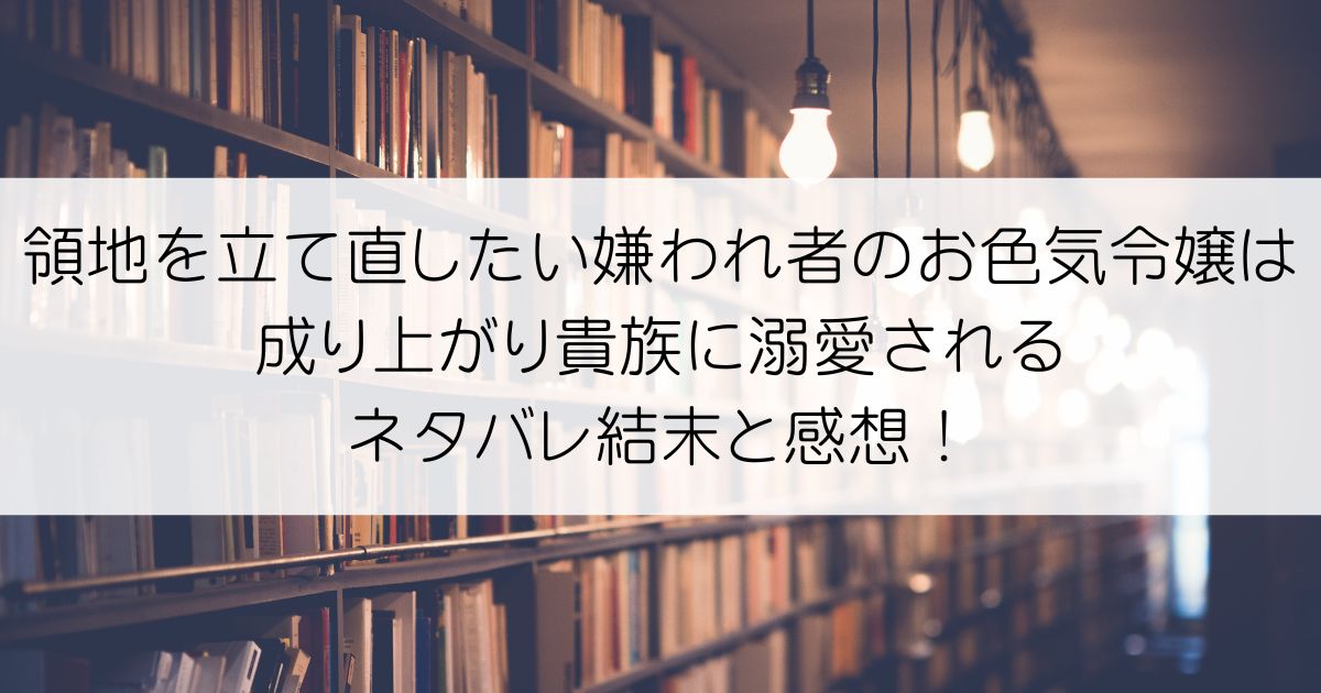 領地を立て直したい嫌われ者のお色気令嬢は成り上がり貴族に溺愛されるネタバレアイキャッチ